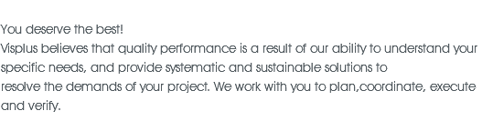 &nbsp;You deserve the best! Visplus believes that quality performance is a result of our ability to understand your specific needs, and provide systematic and sustainable solutions to resolve the demands of your project. We work with you to plan,coordinate, execute and verify.