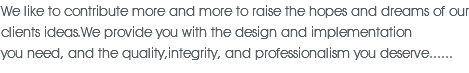 We like to contribute more and more to raise the hopes and dreams of our clients ideas.We provide you with the design and implementation you need, and the quality,integrity, and professionalism you deserve...... 